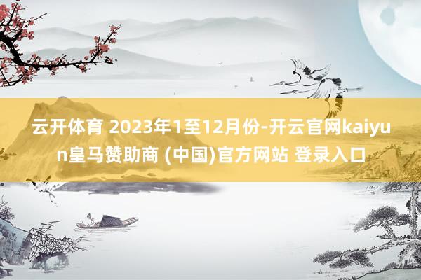 云开体育 　　2023年1至12月份-开云官网kaiyun皇马赞助商 (中国)官方网站 登录入口