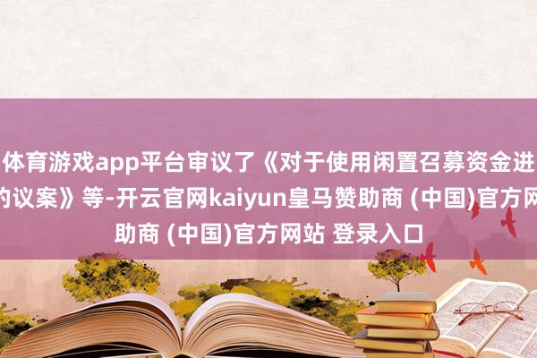 体育游戏app平台审议了《对于使用闲置召募资金进行现款处分的议案》等-开云官网kaiyun皇马赞助商 (中国)官方网站 登录入口