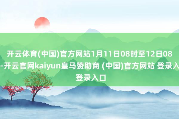 开云体育(中国)官方网站1月11日08时至12日08时-开云官网kaiyun皇马赞助商 (中国)官方网站 登录入口