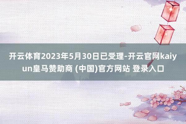 开云体育2023年5月30日已受理-开云官网kaiyun皇马赞助商 (中国)官方网站 登录入口