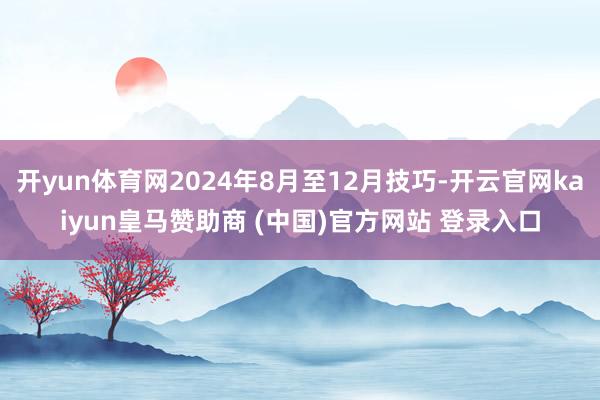 开yun体育网2024年8月至12月技巧-开云官网kaiyun皇马赞助商 (中国)官方网站 登录入口
