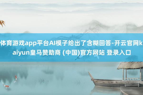 体育游戏app平台AI模子给出了含糊回答-开云官网kaiyun皇马赞助商 (中国)官方网站 登录入口