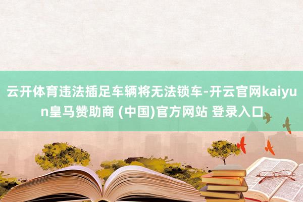 云开体育违法插足车辆将无法锁车-开云官网kaiyun皇马赞助商 (中国)官方网站 登录入口