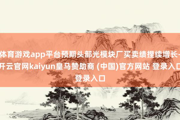体育游戏app平台预期头部光模块厂买卖绩捏续增长-开云官网kaiyun皇马赞助商 (中国)官方网站 登录入口