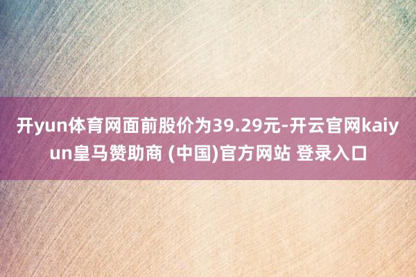 开yun体育网面前股价为39.29元-开云官网kaiyun皇马赞助商 (中国)官方网站 登录入口