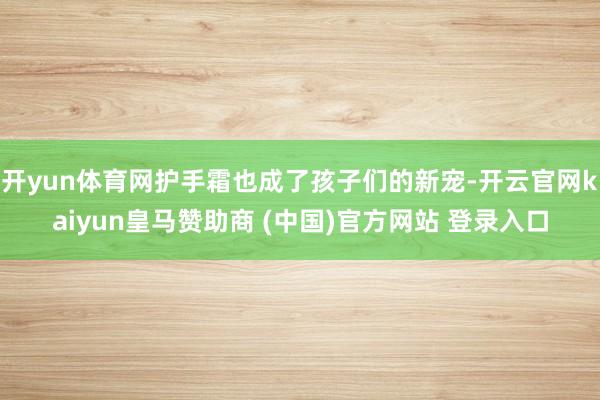 开yun体育网护手霜也成了孩子们的新宠-开云官网kaiyun皇马赞助商 (中国)官方网站 登录入口