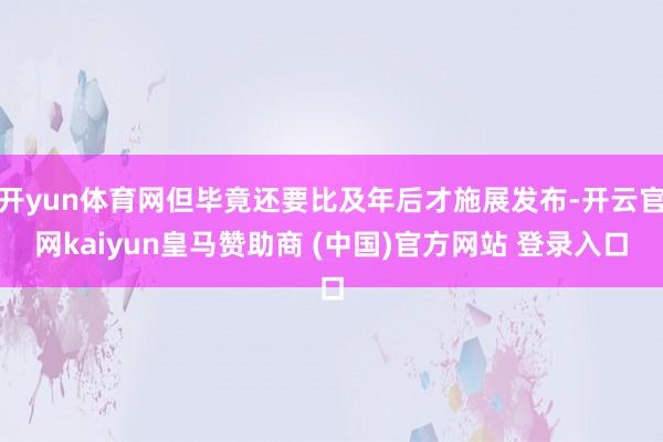 开yun体育网但毕竟还要比及年后才施展发布-开云官网kaiyun皇马赞助商 (中国)官方网站 登录入口