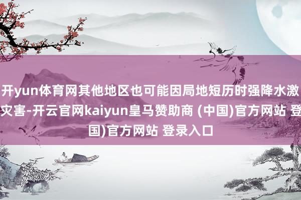 开yun体育网其他地区也可能因局地短历时强降水激勉山洪灾害-开云官网kaiyun皇马赞助商 (中国)官方网站 登录入口