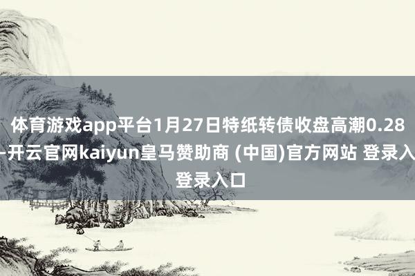 体育游戏app平台1月27日特纸转债收盘高潮0.28%-开云官网kaiyun皇马赞助商 (中国)官方网站 登录入口