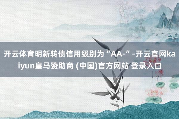 开云体育明新转债信用级别为“AA-”-开云官网kaiyun皇马赞助商 (中国)官方网站 登录入口