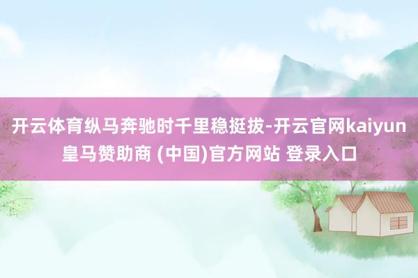 开云体育纵马奔驰时千里稳挺拔-开云官网kaiyun皇马赞助商 (中国)官方网站 登录入口