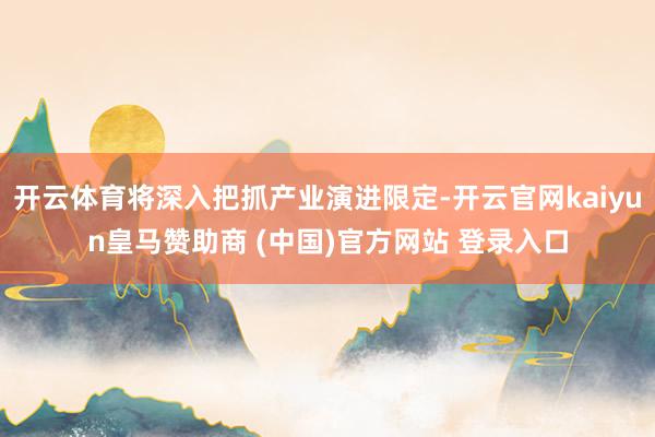 开云体育将深入把抓产业演进限定-开云官网kaiyun皇马赞助商 (中国)官方网站 登录入口