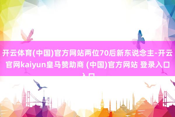 开云体育(中国)官方网站两位70后新东说念主-开云官网kaiyun皇马赞助商 (中国)官方网站 登录入口