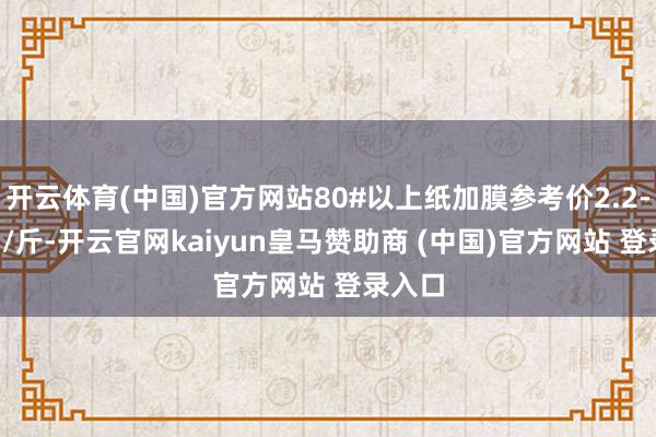 开云体育(中国)官方网站80#以上纸加膜参考价2.2-2.5元/斤-开云官网kaiyun皇马赞助商 (中国)官方网站 登录入口