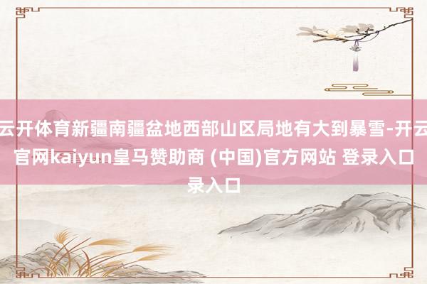 云开体育新疆南疆盆地西部山区局地有大到暴雪-开云官网kaiyun皇马赞助商 (中国)官方网站 登录入口