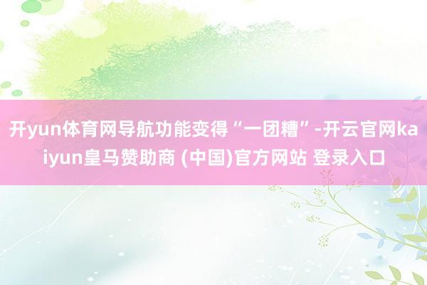 开yun体育网导航功能变得“一团糟”-开云官网kaiyun皇马赞助商 (中国)官方网站 登录入口