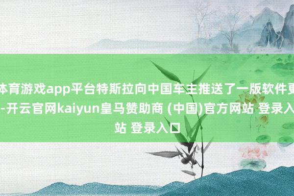 体育游戏app平台特斯拉向中国车主推送了一版软件更新-开云官网kaiyun皇马赞助商 (中国)官方网站 登录入口