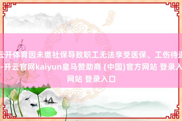 云开体育因未缴社保导致职工无法享受医保、工伤待遇等-开云官网kaiyun皇马赞助商 (中国)官方网站 登录入口