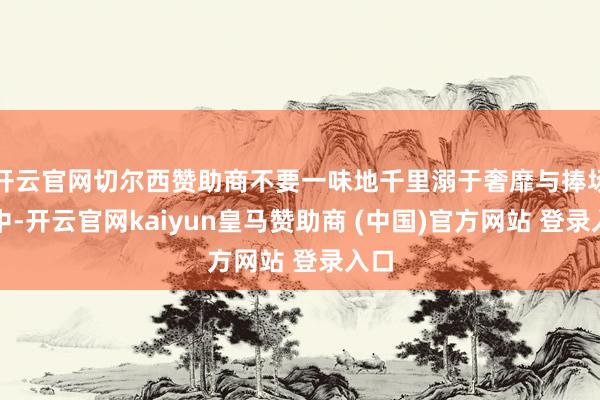 开云官网切尔西赞助商不要一味地千里溺于奢靡与捧场之中-开云官网kaiyun皇马赞助商 (中国)官方网站 登录入口