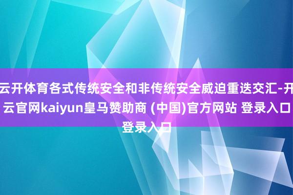 云开体育各式传统安全和非传统安全威迫重迭交汇-开云官网kaiyun皇马赞助商 (中国)官方网站 登录入口