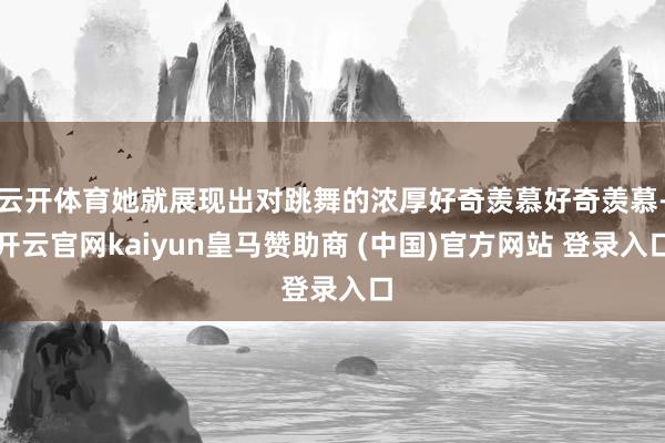 云开体育她就展现出对跳舞的浓厚好奇羡慕好奇羡慕-开云官网kaiyun皇马赞助商 (中国)官方网站 登录入口