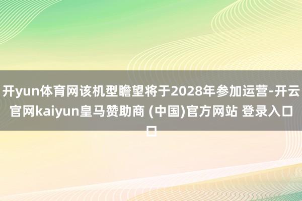开yun体育网该机型瞻望将于2028年参加运营-开云官网kaiyun皇马赞助商 (中国)官方网站 登录入口