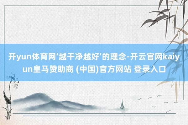 开yun体育网‘越干净越好’的理念-开云官网kaiyun皇马赞助商 (中国)官方网站 登录入口