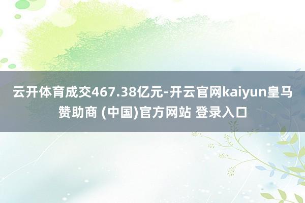 云开体育成交467.38亿元-开云官网kaiyun皇马赞助商 (中国)官方网站 登录入口