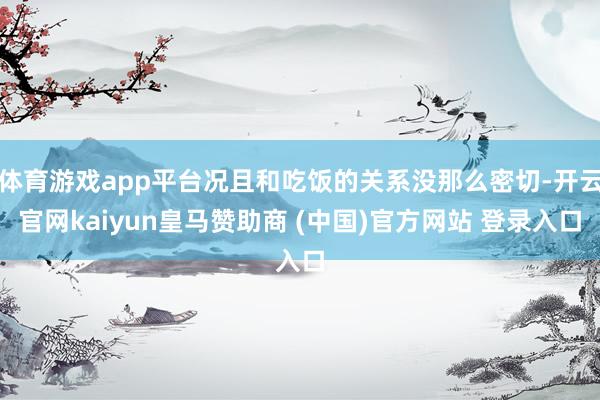 体育游戏app平台况且和吃饭的关系没那么密切-开云官网kaiyun皇马赞助商 (中国)官方网站 登录入口
