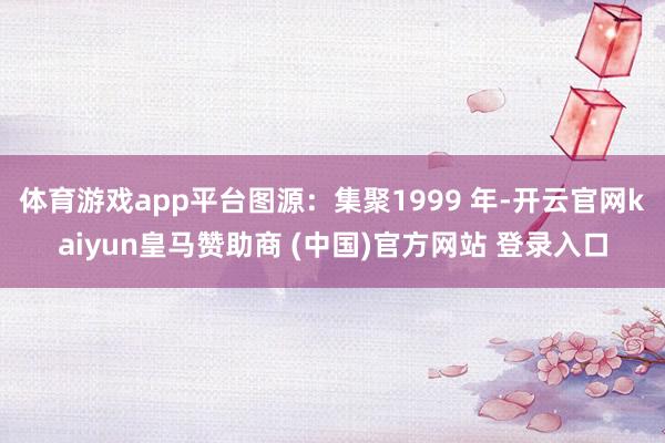 体育游戏app平台图源：集聚1999 年-开云官网kaiyun皇马赞助商 (中国)官方网站 登录入口
