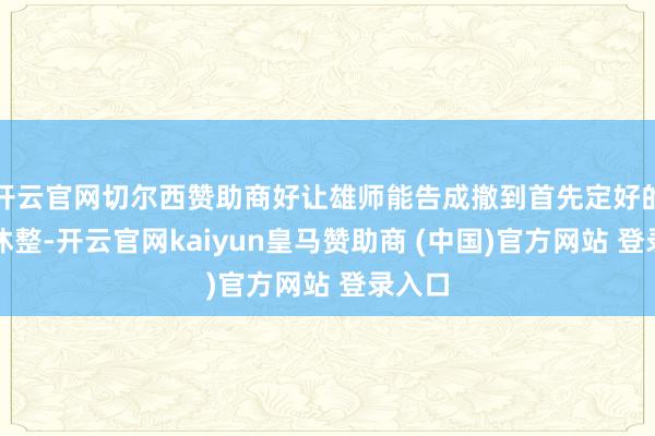开云官网切尔西赞助商好让雄师能告成撤到首先定好的方位休整-开云官网kaiyun皇马赞助商 (中国)官方网站 登录入口