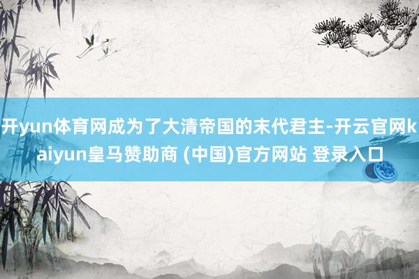 开yun体育网成为了大清帝国的末代君主-开云官网kaiyun皇马赞助商 (中国)官方网站 登录入口