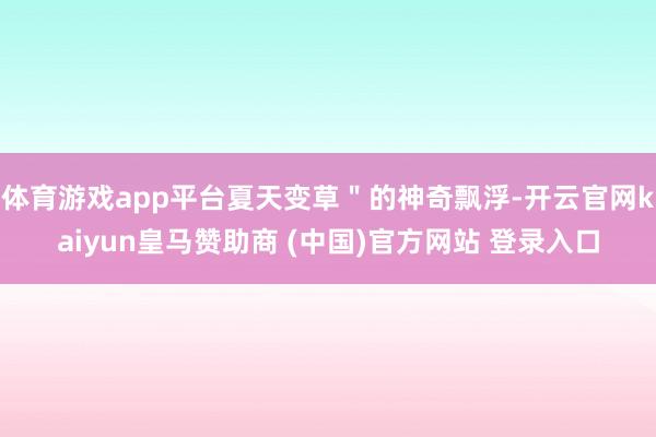 体育游戏app平台夏天变草＂的神奇飘浮-开云官网kaiyun皇马赞助商 (中国)官方网站 登录入口