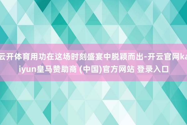 云开体育用功在这场时刻盛宴中脱颖而出-开云官网kaiyun皇马赞助商 (中国)官方网站 登录入口