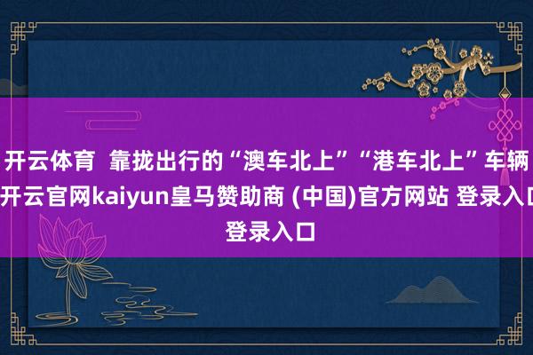 开云体育  靠拢出行的“澳车北上”“港车北上”车辆-开云官网kaiyun皇马赞助商 (中国)官方网站 登录入口