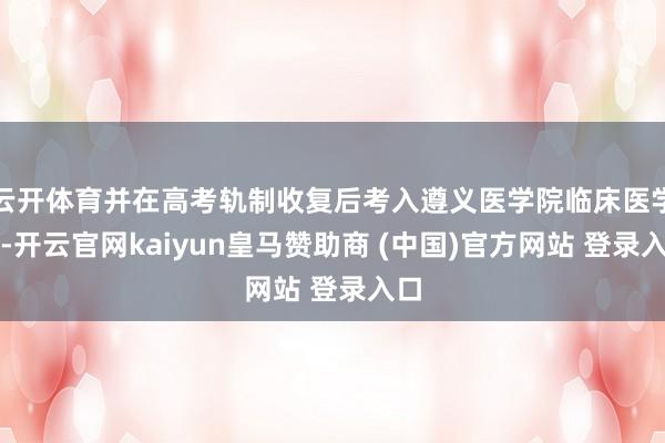 云开体育并在高考轨制收复后考入遵义医学院临床医学系-开云官网kaiyun皇马赞助商 (中国)官方网站 登录入口