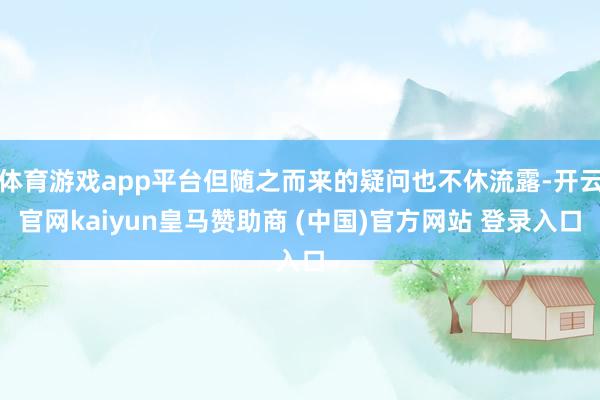 体育游戏app平台但随之而来的疑问也不休流露-开云官网kaiyun皇马赞助商 (中国)官方网站 登录入口