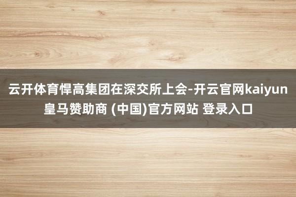 云开体育悍高集团在深交所上会-开云官网kaiyun皇马赞助商 (中国)官方网站 登录入口