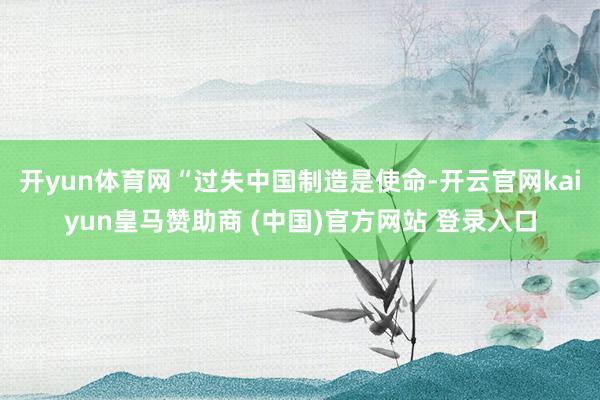 开yun体育网“过失中国制造是使命-开云官网kaiyun皇马赞助商 (中国)官方网站 登录入口