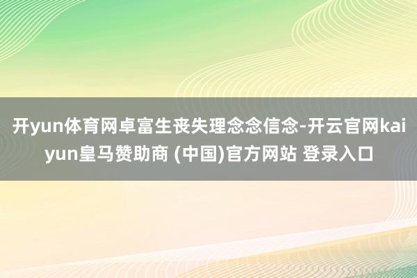 开yun体育网卓富生丧失理念念信念-开云官网kaiyun皇马赞助商 (中国)官方网站 登录入口