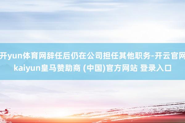 开yun体育网辞任后仍在公司担任其他职务-开云官网kaiyun皇马赞助商 (中国)官方网站 登录入口