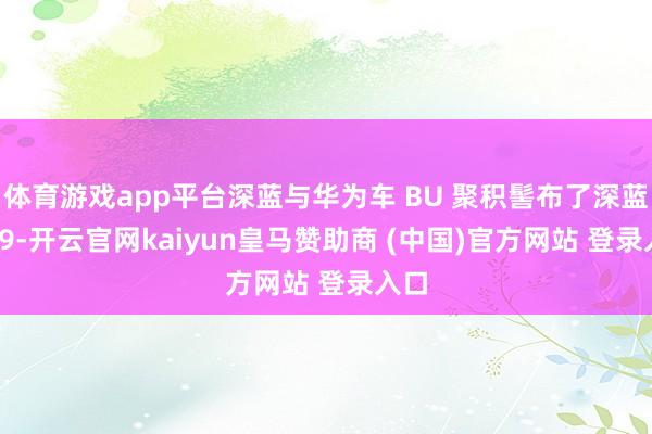 体育游戏app平台深蓝与华为车 BU 聚积髻布了深蓝 S09-开云官网kaiyun皇马赞助商 (中国)官方网站 登录入口