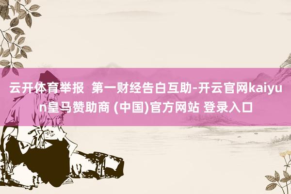 云开体育举报  第一财经告白互助-开云官网kaiyun皇马赞助商 (中国)官方网站 登录入口