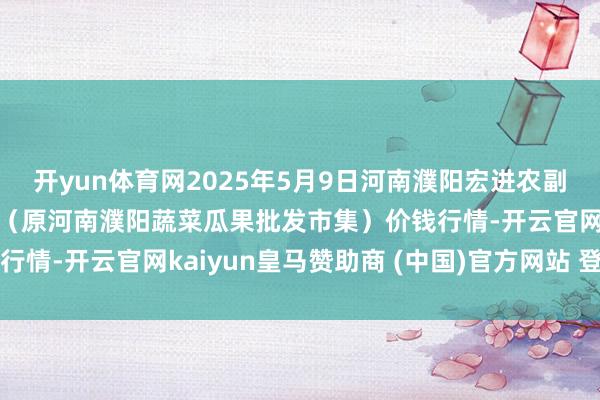 开yun体育网2025年5月9日河南濮阳宏进农副家具批发市集有限公司(原河南濮阳蔬菜瓜果批发市集)价钱行情-开云官网kaiyun皇马赞助商 (中国)官方网站 登录入口