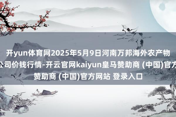 开yun体育网2025年5月9日河南万邦海外农产物物流股份有限公司价钱行情-开云官网kaiyun皇马赞助商 (中国)官方网站 登录入口
