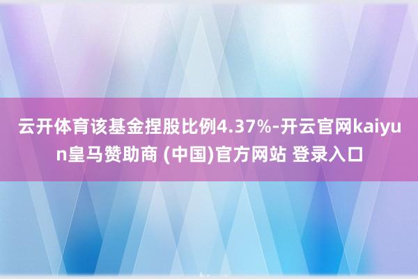 云开体育该基金捏股比例4.37%-开云官网kaiyun皇马赞助商 (中国)官方网站 登录入口
