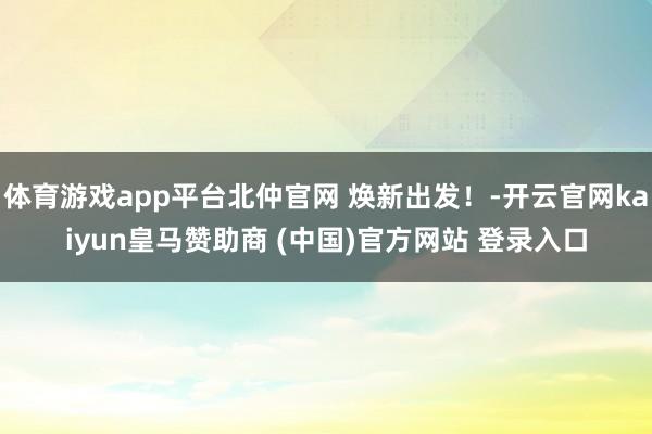 体育游戏app平台北仲官网 焕新出发！-开云官网kaiyun皇马赞助商 (中国)官方网站 登录入口