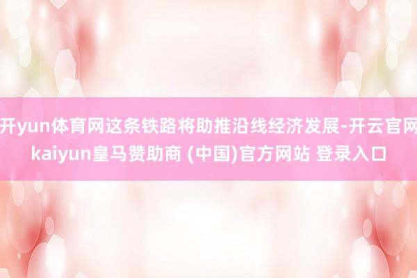 开yun体育网这条铁路将助推沿线经济发展-开云官网kaiyun皇马赞助商 (中国)官方网站 登录入口