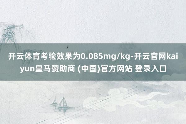 开云体育考验效果为0.085mg/kg-开云官网kaiyun皇马赞助商 (中国)官方网站 登录入口