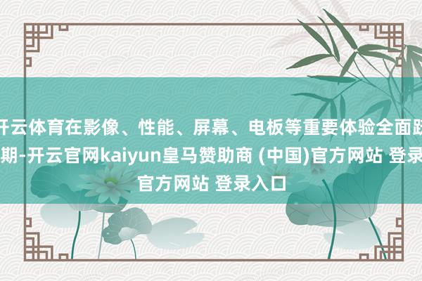开云体育在影像、性能、屏幕、电板等重要体验全面跃升同期-开云官网kaiyun皇马赞助商 (中国)官方网站 登录入口